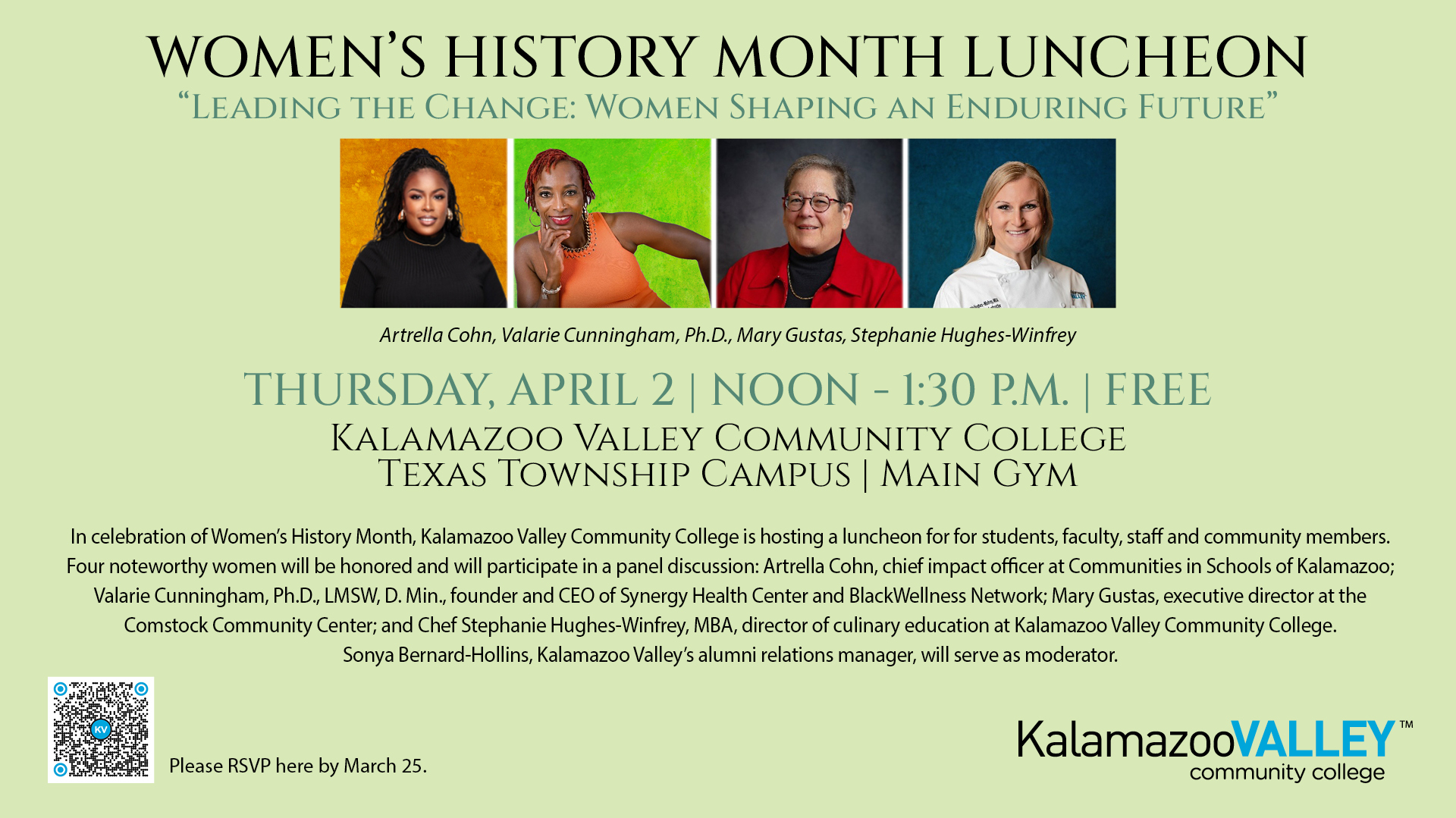 Poster for a Women’s History Month Luncheon titled ‘Leading the Change: Women Shaping an Enduring Future.’

Event details: Thursday, April 2, from noon to 1:30 p.m. at Kalamazoo Valley Community College, Texas Township Campus, Main Gym. The event is free.

Four women will be honored and participate in a panel discussion: Artrella Cohn, Valerie Cunningham, Ph.D., Mary Gustas, and Chef Stephanie Hughes-Winfrey.

Description text explains that Kalamazoo Valley Community College is hosting a luncheon for students, faculty, staff, and community members in celebration of Women’s History Month. Panelists include Artrella Cohn, chief impact officer at Communities in Schools of Kalamazoo; Valerie Cunningham, Ph.D., LMSW, D.Min., founder and CEO of Synergy Health Center and BlackWellness Network; Mary Gustas, executive director at the Comstock Community Center; and Chef Stephanie Hughes-Winfrey, MBA, director of culinary education at Kalamazoo Valley Community College. Sonya Bernard-Hollins, Kalamazoo Valley’s alumni relations manager, will serve as moderator.

The poster includes headshot photos of the four panelists, a QR code for registration, and a note asking attendees to RSVP by March 25. The Kalamazoo Valley Community College logo appears at the bottom.